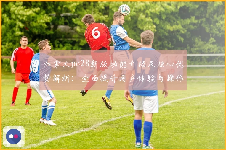 加拿大pc28新版功能介绍及核心优势解析：全面提升用户体验与操作效率